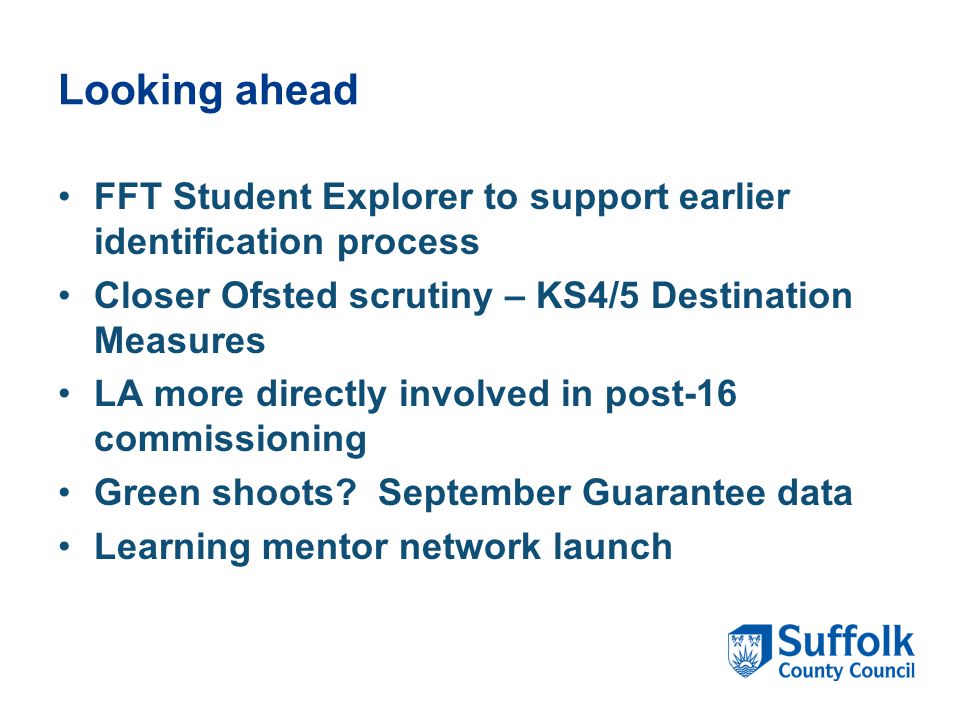 Looking ahead FFT Student Explorer to support earlier identification process Closer Ofsted scrutiny – KS4/5 Destination Measures LA more directly involved in post-16 commissioning Green shoots.