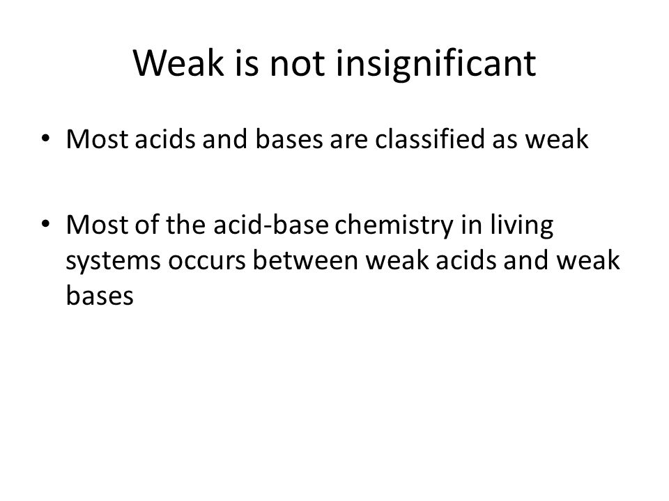 Weak is not insignificant Most acids and bases are classified as weak Most of the acid-base chemistry in living systems occurs between weak acids and weak bases