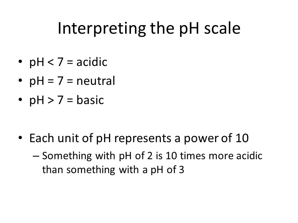 Interpreting the pH scale pH < 7 = acidic pH = 7 = neutral pH > 7 = basic Each unit of pH represents a power of 10 – Something with pH of 2 is 10 times more acidic than something with a pH of 3