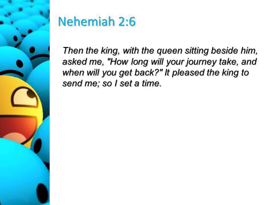 Nehemiah 2:6 Then the king, with the queen sitting beside him, asked me, How long will your journey take, and when will you get back It pleased the king to send me; so I set a time.