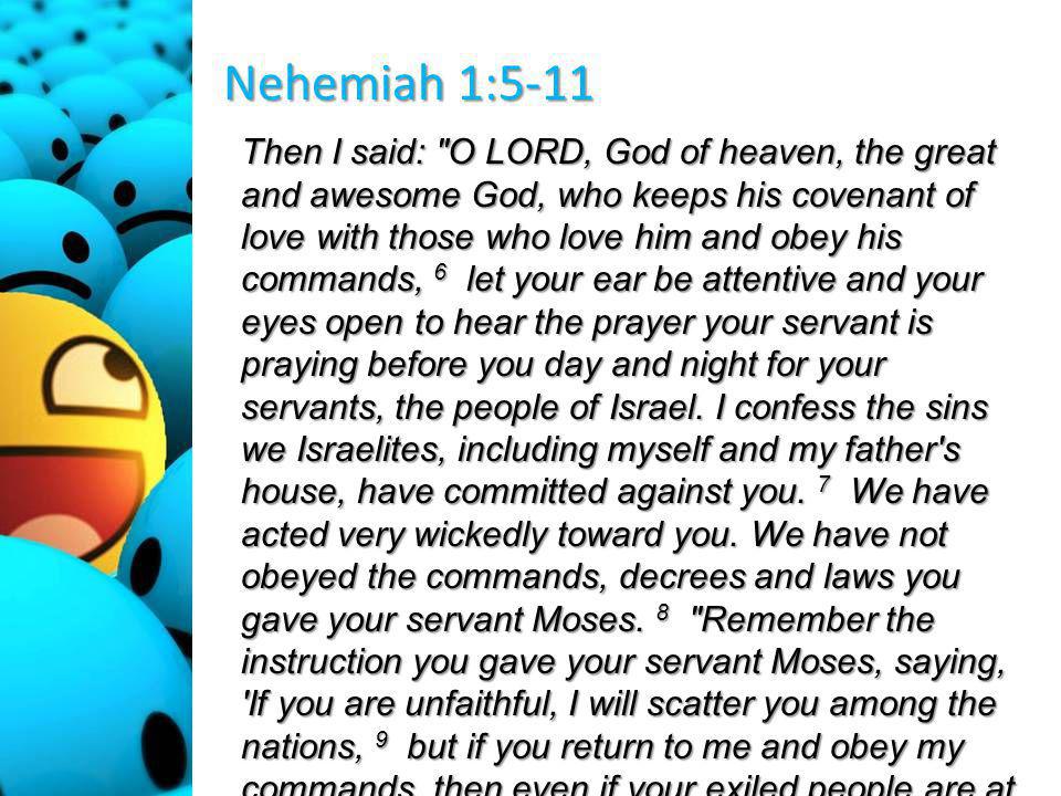 Nehemiah 1:5-11 Then I said: O LORD, God of heaven, the great and awesome God, who keeps his covenant of love with those who love him and obey his commands, 6 let your ear be attentive and your eyes open to hear the prayer your servant is praying before you day and night for your servants, the people of Israel.