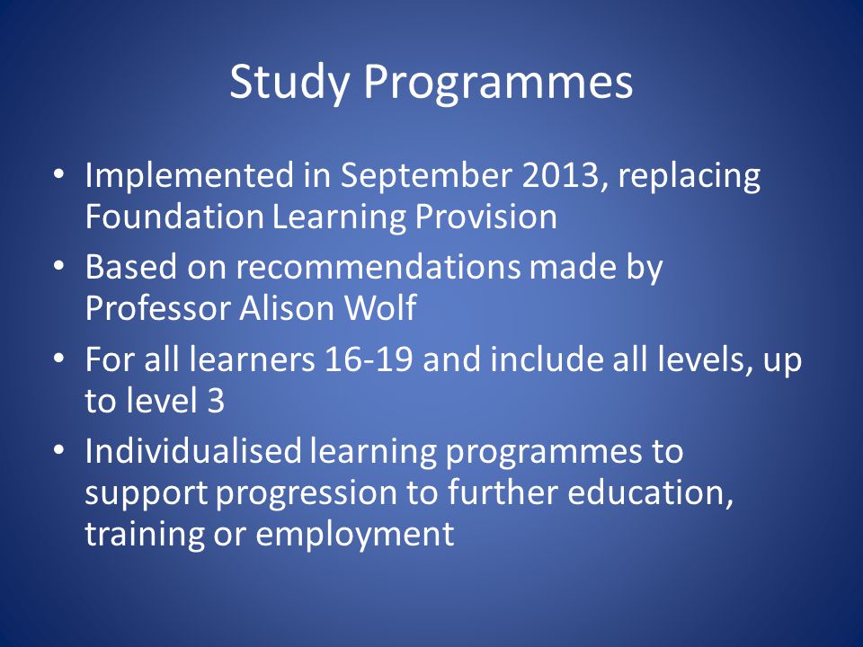 Study Programmes Implemented in September 2013, replacing Foundation Learning Provision Based on recommendations made by Professor Alison Wolf For all learners and include all levels, up to level 3 Individualised learning programmes to support progression to further education, training or employment