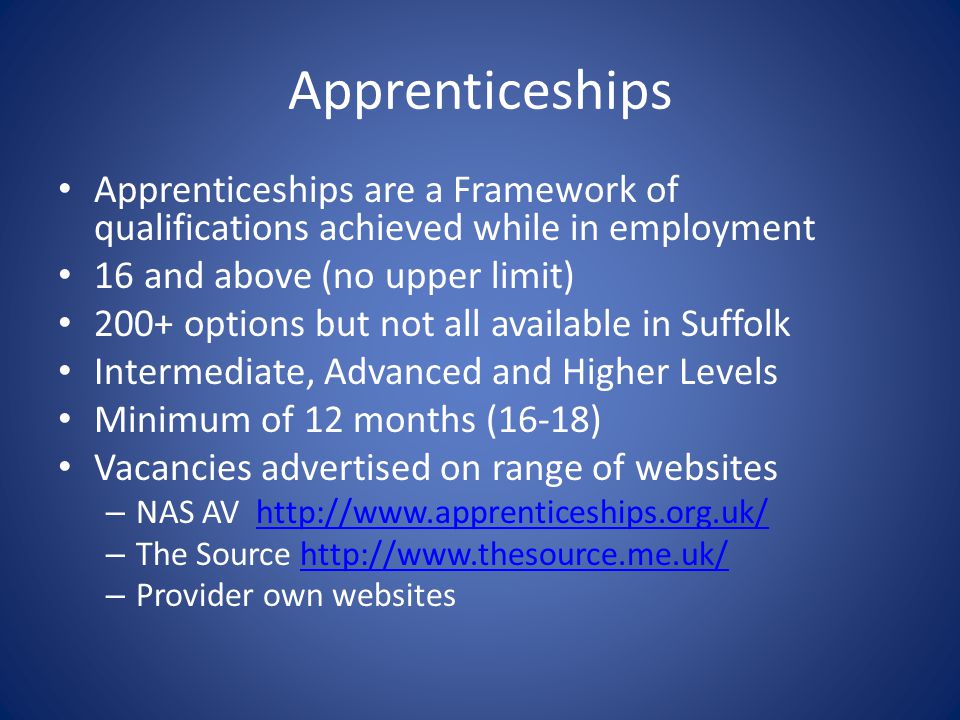 Apprenticeships Apprenticeships are a Framework of qualifications achieved while in employment 16 and above (no upper limit) 200+ options but not all available in Suffolk Intermediate, Advanced and Higher Levels Minimum of 12 months (16-18) Vacancies advertised on range of websites – NAS AV   – The Source   – Provider own websites