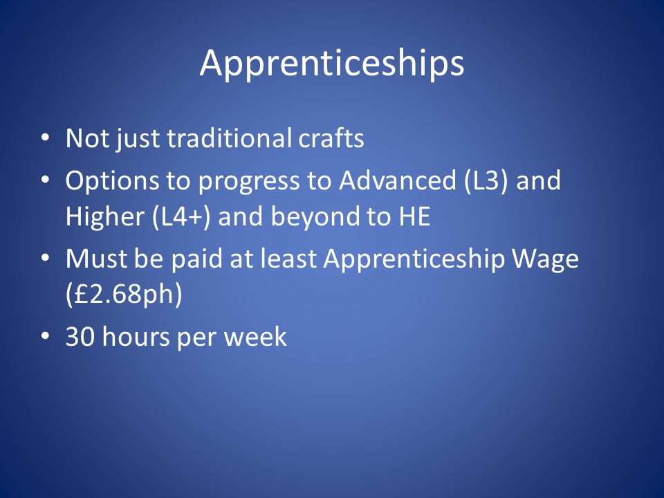 Apprenticeships Not just traditional crafts Options to progress to Advanced (L3) and Higher (L4+) and beyond to HE Must be paid at least Apprenticeship Wage (£2.68ph) 30 hours per week