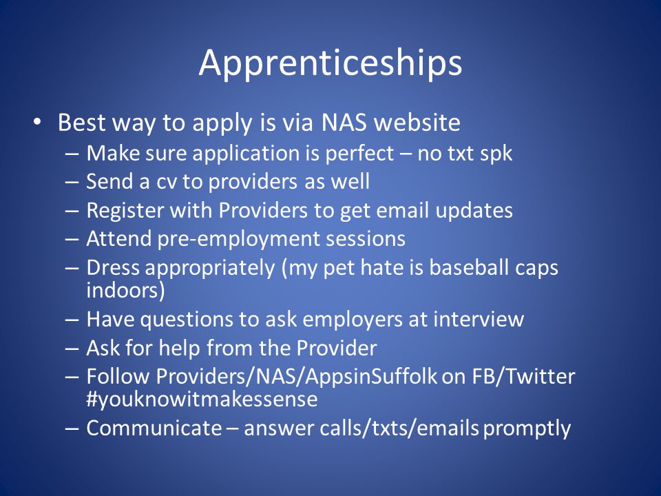 Apprenticeships Best way to apply is via NAS website – Make sure application is perfect – no txt spk – Send a cv to providers as well – Register with Providers to get  updates – Attend pre-employment sessions – Dress appropriately (my pet hate is baseball caps indoors) – Have questions to ask employers at interview – Ask for help from the Provider – Follow Providers/NAS/AppsinSuffolk on FB/Twitter #youknowitmakessense – Communicate – answer calls/txts/ s promptly