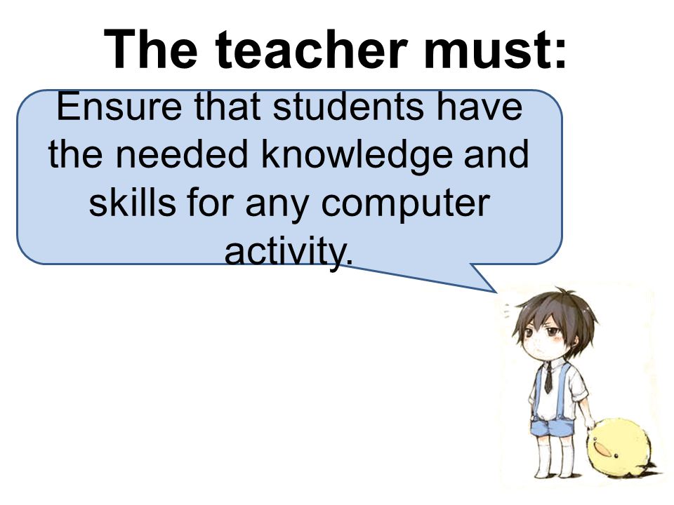 The teacher must: Ensure that students have the needed knowledge and skills for any computer activity.