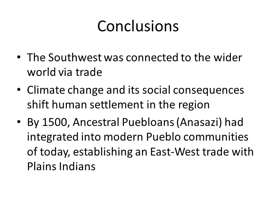 Conclusions The Southwest was connected to the wider world via trade Climate change and its social consequences shift human settlement in the region By 1500, Ancestral Puebloans (Anasazi) had integrated into modern Pueblo communities of today, establishing an East-West trade with Plains Indians