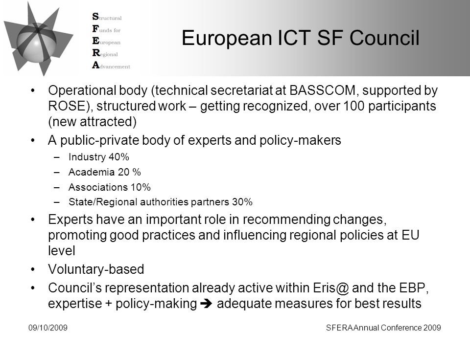European ICT SF Council Operational body (technical secretariat at BASSCOM, supported by ROSE), structured work – getting recognized, over 100 participants (new attracted) A public-private body of experts and policy-makers –Industry 40% –Academia 20 % –Associations 10% –State/Regional authorities partners 30% Experts have an important role in recommending changes, promoting good practices and influencing regional policies at EU level Voluntary-based Council’s representation already active within and the EBP, expertise + policy-making  adequate measures for best results 09/10/2009SFERA Annual Conference 2009