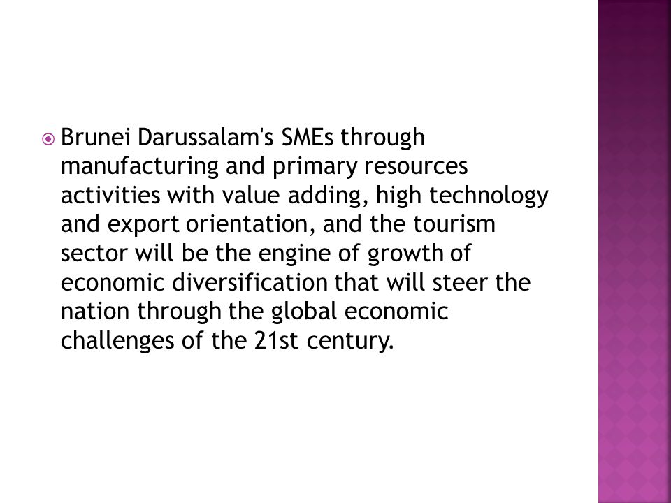 Brunei Darussalam s SMEs through manufacturing and primary resources activities with value adding, high technology and export orientation, and the tourism sector will be the engine of growth of economic diversification that will steer the nation through the global economic challenges of the 21st century.
