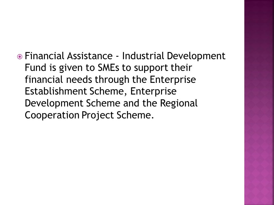  Financial Assistance - Industrial Development Fund is given to SMEs to support their financial needs through the Enterprise Establishment Scheme, Enterprise Development Scheme and the Regional Cooperation Project Scheme.