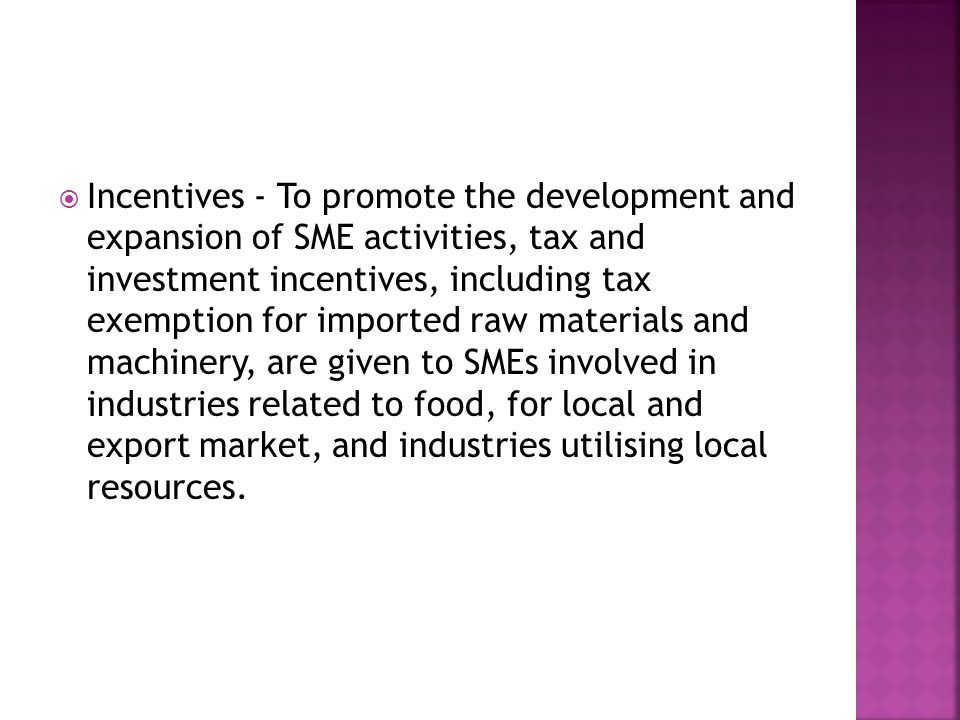  Incentives - To promote the development and expansion of SME activities, tax and investment incentives, including tax exemption for imported raw materials and machinery, are given to SMEs involved in industries related to food, for local and export market, and industries utilising local resources.