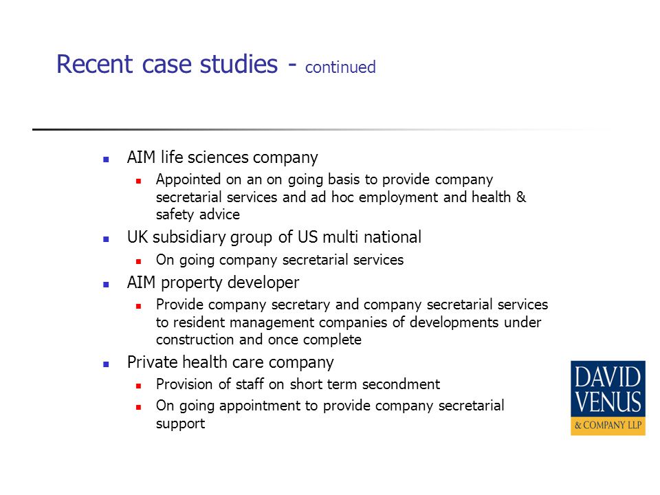 Recent case studies - continued AIM life sciences company Appointed on an on going basis to provide company secretarial services and ad hoc employment and health & safety advice UK subsidiary group of US multi national On going company secretarial services AIM property developer Provide company secretary and company secretarial services to resident management companies of developments under construction and once complete Private health care company Provision of staff on short term secondment On going appointment to provide company secretarial support