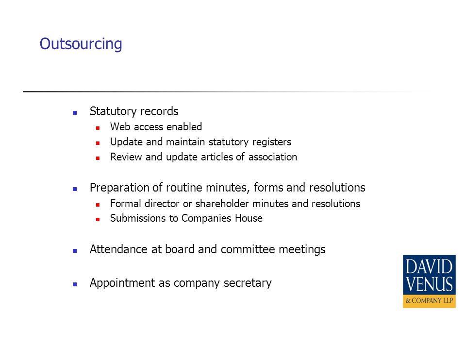 Outsourcing Statutory records Web access enabled Update and maintain statutory registers Review and update articles of association Preparation of routine minutes, forms and resolutions Formal director or shareholder minutes and resolutions Submissions to Companies House Attendance at board and committee meetings Appointment as company secretary