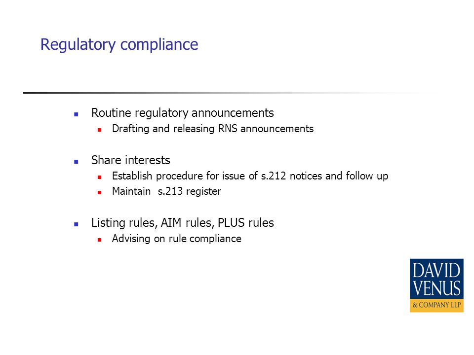 Regulatory compliance Routine regulatory announcements Drafting and releasing RNS announcements Share interests Establish procedure for issue of s.212 notices and follow up Maintain s.213 register Listing rules, AIM rules, PLUS rules Advising on rule compliance