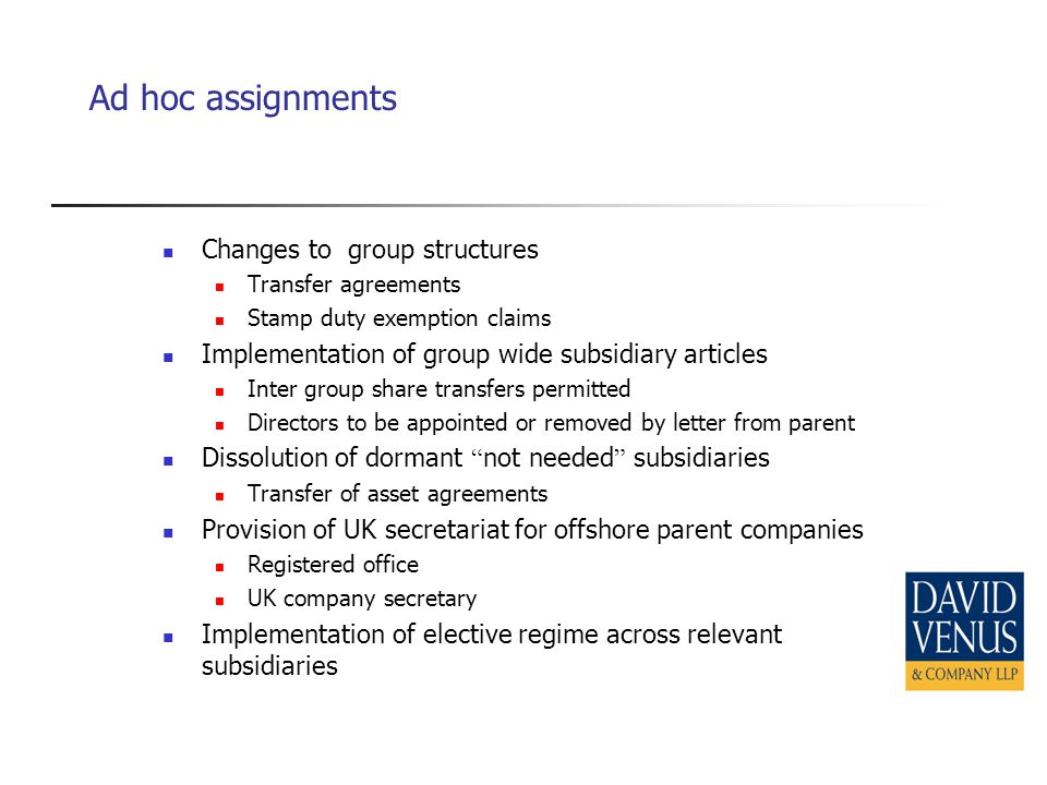 Ad hoc assignments Changes to group structures Transfer agreements Stamp duty exemption claims Implementation of group wide subsidiary articles Inter group share transfers permitted Directors to be appointed or removed by letter from parent Dissolution of dormant not needed subsidiaries Transfer of asset agreements Provision of UK secretariat for offshore parent companies Registered office UK company secretary Implementation of elective regime across relevant subsidiaries