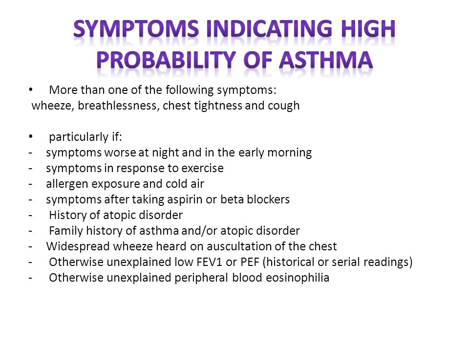 More than one of the following symptoms: wheeze, breathlessness, chest tightness and cough particularly if: -symptoms worse at night and in the early morning -symptoms in response to exercise -allergen exposure and cold air -symptoms after taking aspirin or beta blockers - History of atopic disorder - Family history of asthma and/or atopic disorder -Widespread wheeze heard on auscultation of the chest - Otherwise unexplained low FEV1 or PEF (historical or serial readings) - Otherwise unexplained peripheral blood eosinophilia