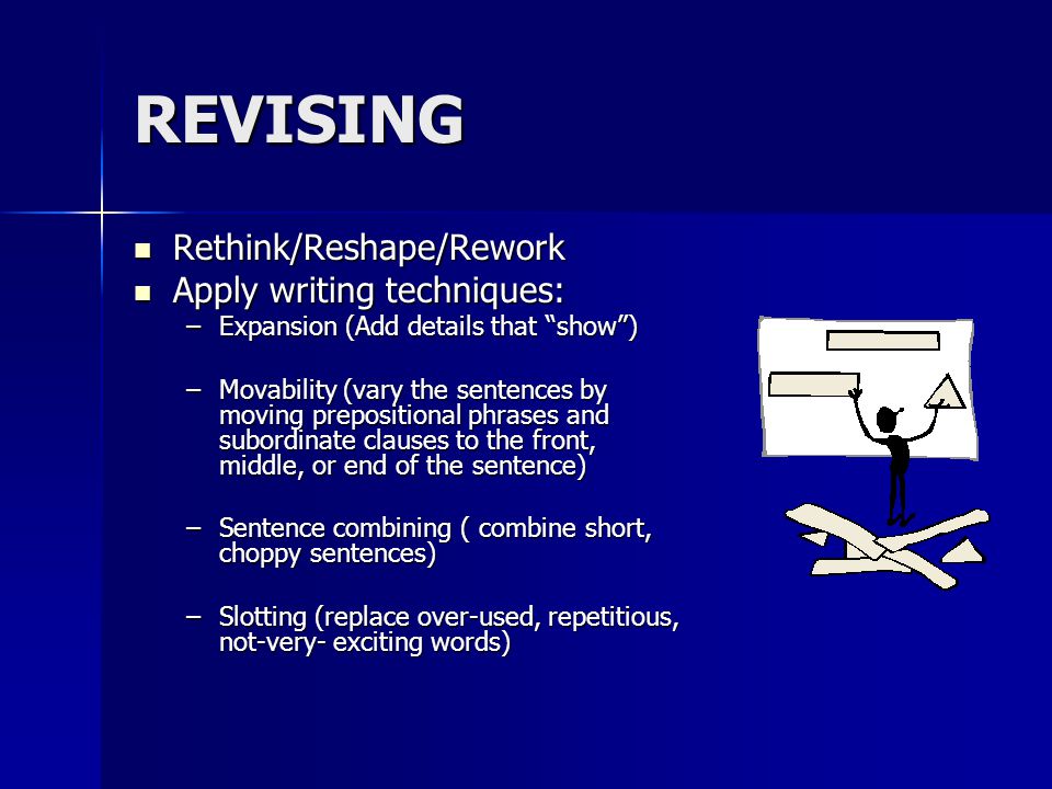 REVISING Rethink/Reshape/Rework Rethink/Reshape/Rework Apply writing techniques: Apply writing techniques: –Expansion (Add details that show ) –Movability (vary the sentences by moving prepositional phrases and subordinate clauses to the front, middle, or end of the sentence) –Sentence combining ( combine short, choppy sentences) –Slotting (replace over-used, repetitious, not-very- exciting words)
