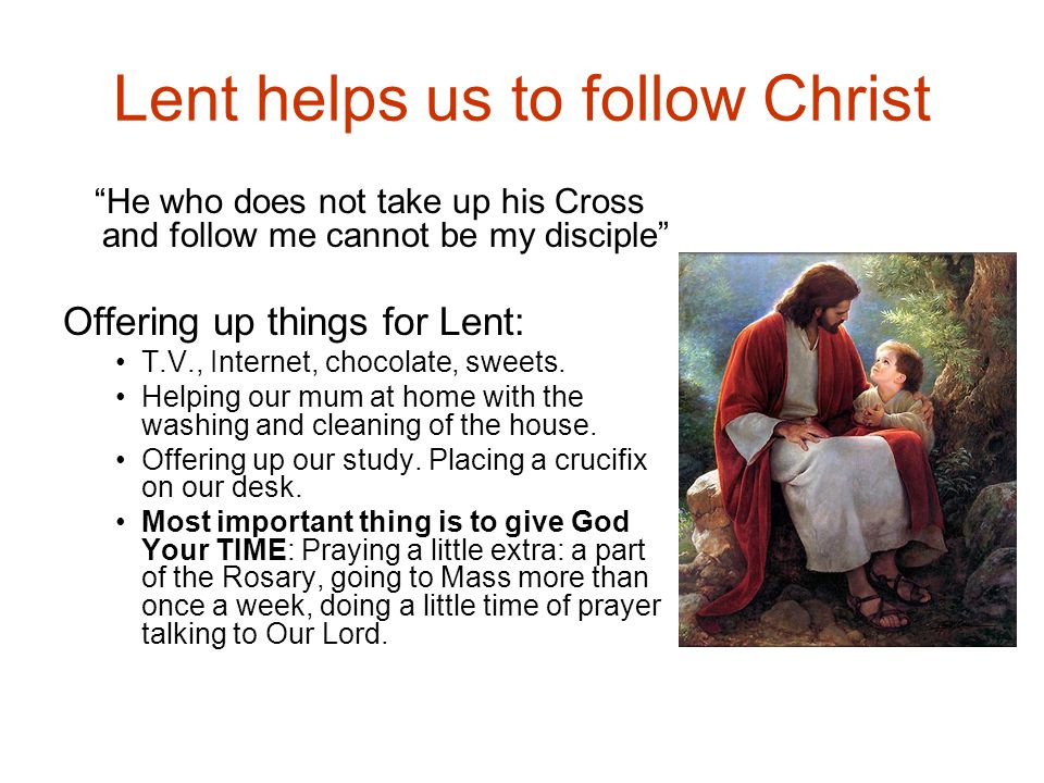 Lent helps us to follow Christ He who does not take up his Cross and follow me cannot be my disciple Offering up things for Lent: T.V., Internet, chocolate, sweets.