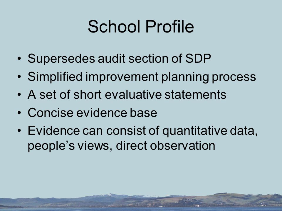 School Profile Supersedes audit section of SDP Simplified improvement planning process A set of short evaluative statements Concise evidence base Evidence can consist of quantitative data, people’s views, direct observation