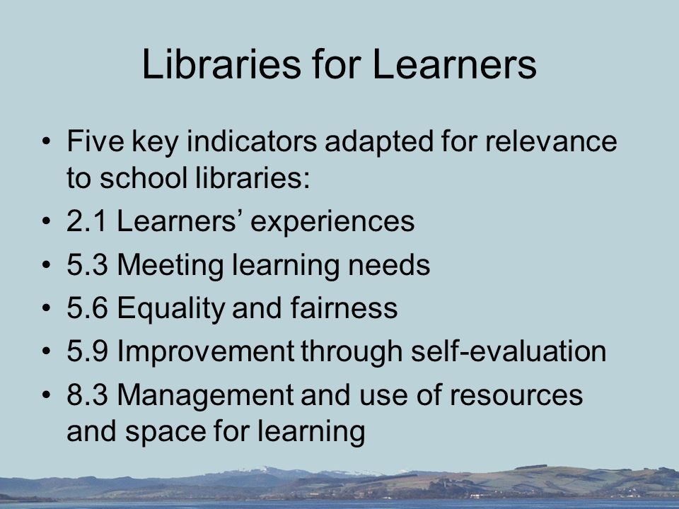 Libraries for Learners Five key indicators adapted for relevance to school libraries: 2.1 Learners’ experiences 5.3 Meeting learning needs 5.6 Equality and fairness 5.9 Improvement through self-evaluation 8.3 Management and use of resources and space for learning