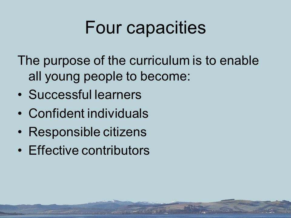 Four capacities The purpose of the curriculum is to enable all young people to become: Successful learners Confident individuals Responsible citizens Effective contributors