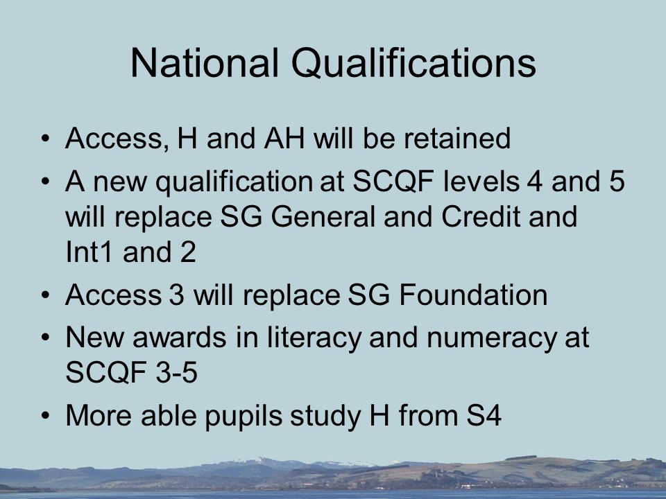 National Qualifications Access, H and AH will be retained A new qualification at SCQF levels 4 and 5 will replace SG General and Credit and Int1 and 2 Access 3 will replace SG Foundation New awards in literacy and numeracy at SCQF 3-5 More able pupils study H from S4