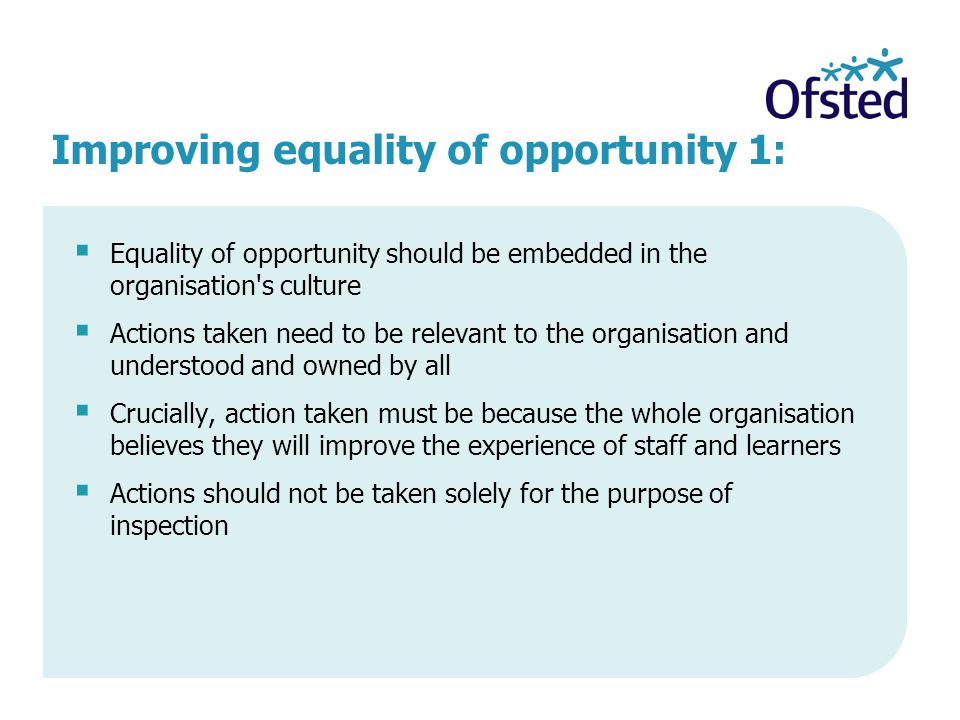 Improving equality of opportunity 1:  Equality of opportunity should be embedded in the organisation s culture  Actions taken need to be relevant to the organisation and understood and owned by all  Crucially, action taken must be because the whole organisation believes they will improve the experience of staff and learners  Actions should not be taken solely for the purpose of inspection