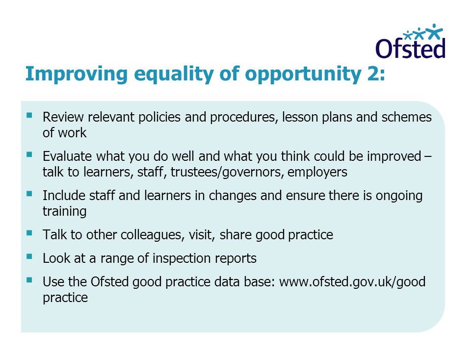 Improving equality of opportunity 2:  Review relevant policies and procedures, lesson plans and schemes of work  Evaluate what you do well and what you think could be improved – talk to learners, staff, trustees/governors, employers  Include staff and learners in changes and ensure there is ongoing training  Talk to other colleagues, visit, share good practice  Look at a range of inspection reports  Use the Ofsted good practice data base:   practice