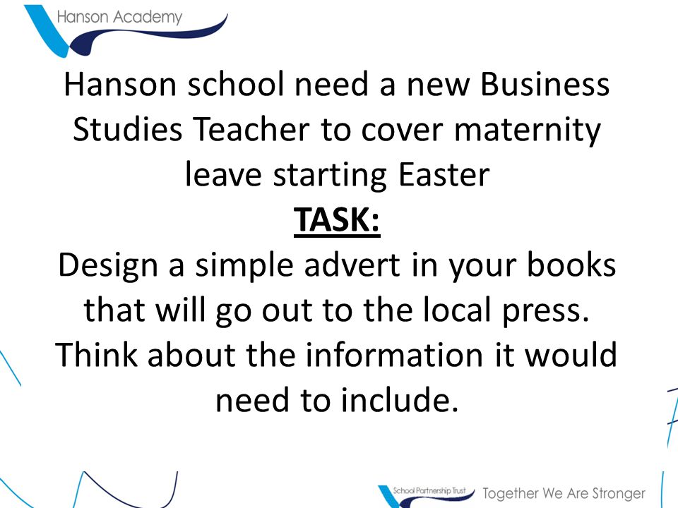 Hanson school need a new Business Studies Teacher to cover maternity leave starting Easter TASK: Design a simple advert in your books that will go out to the local press.