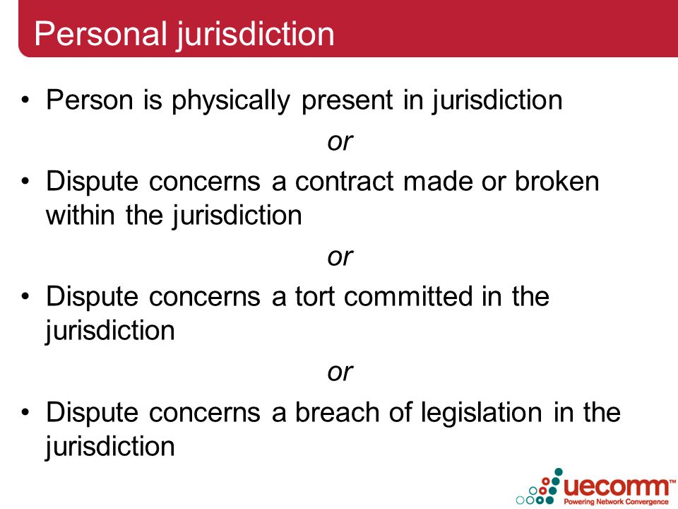 Personal jurisdiction Person is physically present in jurisdiction or Dispute concerns a contract made or broken within the jurisdiction or Dispute concerns a tort committed in the jurisdiction or Dispute concerns a breach of legislation in the jurisdiction