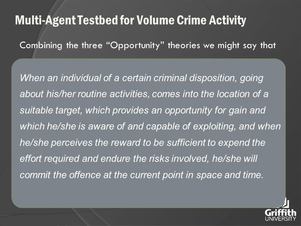 Multi-Agent Testbed for Volume Crime Activity Combining the three Opportunity theories we might say that When an individual of a certain criminal disposition, going about his/her routine activities, comes into the location of a suitable target, which provides an opportunity for gain and which he/she is aware of and capable of exploiting, and when he/she perceives the reward to be sufficient to expend the effort required and endure the risks involved, he/she will commit the offence at the current point in space and time.