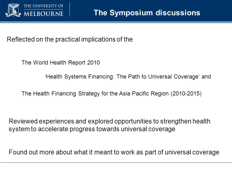 The Symposium discussions Reflected on the practical implications of the The World Health Report 2010 ‘Health Systems Financing: The Path to Universal Coverage’ and The Health Financing Strategy for the Asia Pacific Region ( ) Reviewed experiences and explored opportunities to strengthen health system to accelerate progress towards universal coverage Found out more about what it meant to work as part of universal coverage