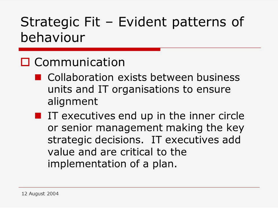 12 August 2004 Strategic Fit – Evident patterns of behaviour  Communication Collaboration exists between business units and IT organisations to ensure alignment IT executives end up in the inner circle or senior management making the key strategic decisions.