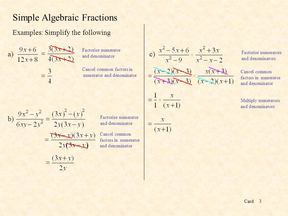 Card3 Simple Algebraic Fractions Examples: Simplify the following Factorise numerator and denominator Cancel common factors in numerator and denominator a) b) Factorise numerator and denominator Cancel common factors in numerator and denominator c) Factorise numerators and denominators Cancel common factors in numerator and denominator Multiply numerators and denominators