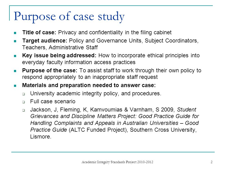 Purpose of case study Title of case: Privacy and confidentiality in the filing cabinet Target audience: Policy and Governance Units, Subject Coordinators, Teachers, Administrative Staff Key issue being addressed: How to incorporate ethical principles into everyday faculty information access practices Purpose of the case: To assist staff to work through their own policy to respond appropriately to an inappropriate staff request Materials and preparation needed to answer case:  University academic integrity policy, and procedures.