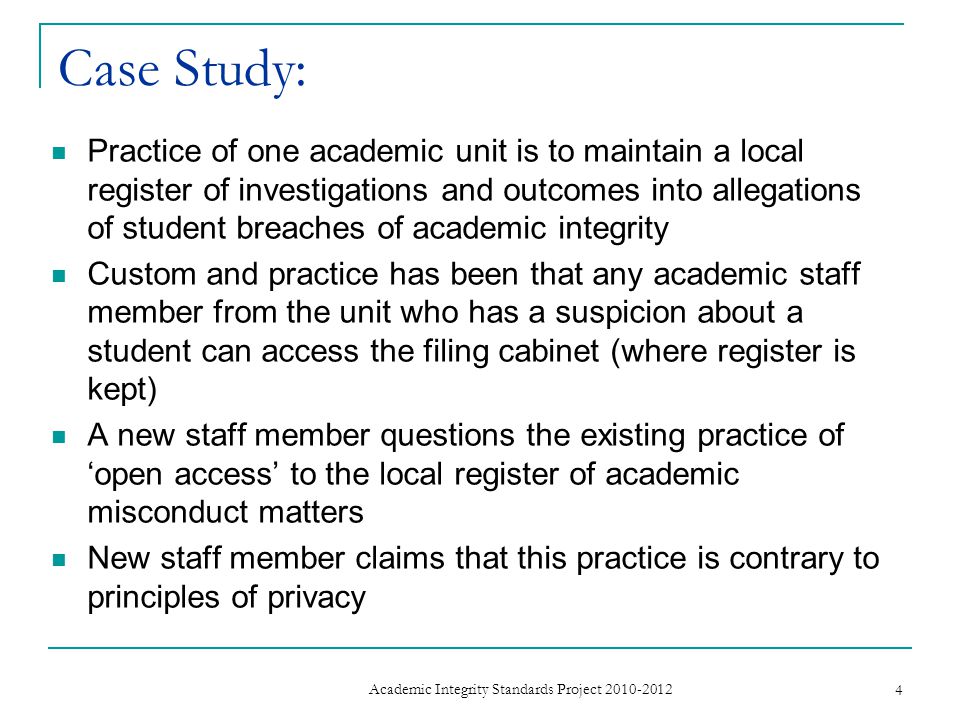 Case Study: Practice of one academic unit is to maintain a local register of investigations and outcomes into allegations of student breaches of academic integrity Custom and practice has been that any academic staff member from the unit who has a suspicion about a student can access the filing cabinet (where register is kept) A new staff member questions the existing practice of ‘open access’ to the local register of academic misconduct matters New staff member claims that this practice is contrary to principles of privacy 4 Academic Integrity Standards Project