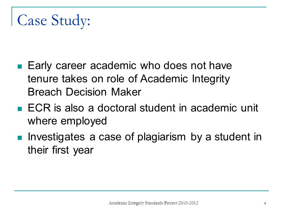 Case Study: Early career academic who does not have tenure takes on role of Academic Integrity Breach Decision Maker ECR is also a doctoral student in academic unit where employed Investigates a case of plagiarism by a student in their first year 4 Academic Integrity Standards Project