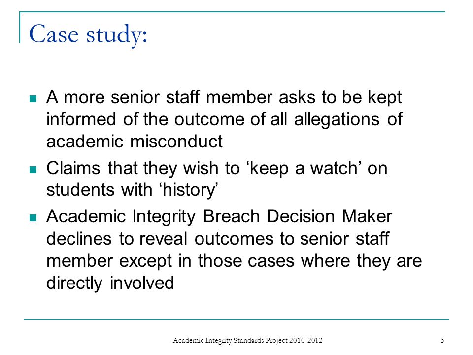 Case study: A more senior staff member asks to be kept informed of the outcome of all allegations of academic misconduct Claims that they wish to ‘keep a watch’ on students with ‘history’ Academic Integrity Breach Decision Maker declines to reveal outcomes to senior staff member except in those cases where they are directly involved 5 Academic Integrity Standards Project