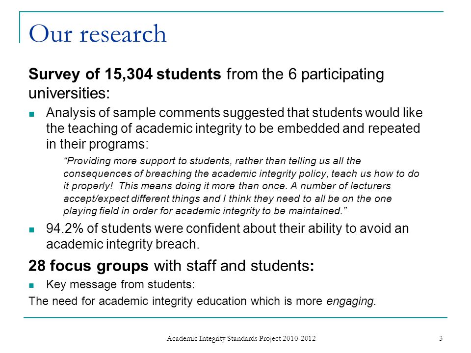 Our research Survey of 15,304 students from the 6 participating universities: Analysis of sample comments suggested that students would like the teaching of academic integrity to be embedded and repeated in their programs: Providing more support to students, rather than telling us all the consequences of breaching the academic integrity policy, teach us how to do it properly.