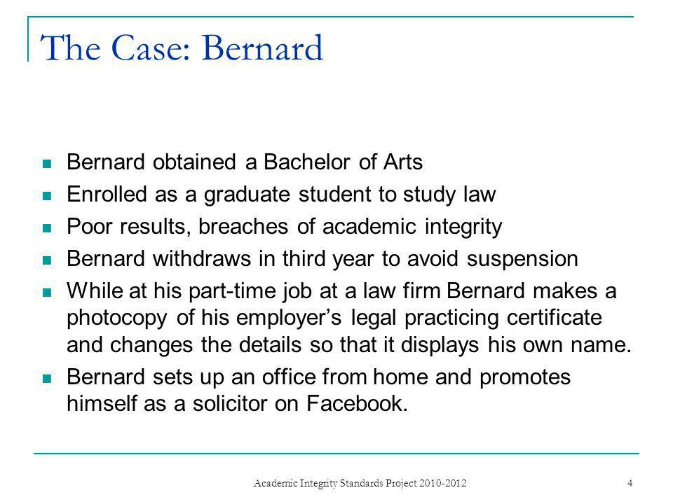 The Case: Bernard Bernard obtained a Bachelor of Arts Enrolled as a graduate student to study law Poor results, breaches of academic integrity Bernard withdraws in third year to avoid suspension While at his part-time job at a law firm Bernard makes a photocopy of his employer’s legal practicing certificate and changes the details so that it displays his own name.