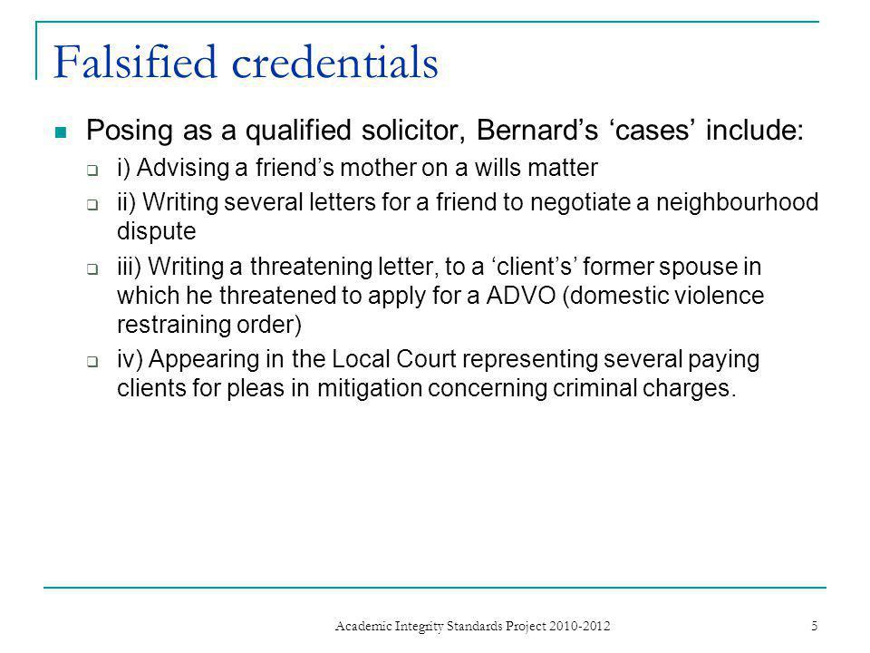 Falsified credentials Posing as a qualified solicitor, Bernard’s ‘cases’ include:  i) Advising a friend’s mother on a wills matter  ii) Writing several letters for a friend to negotiate a neighbourhood dispute  iii) Writing a threatening letter, to a ‘client’s’ former spouse in which he threatened to apply for a ADVO (domestic violence restraining order)  iv) Appearing in the Local Court representing several paying clients for pleas in mitigation concerning criminal charges.