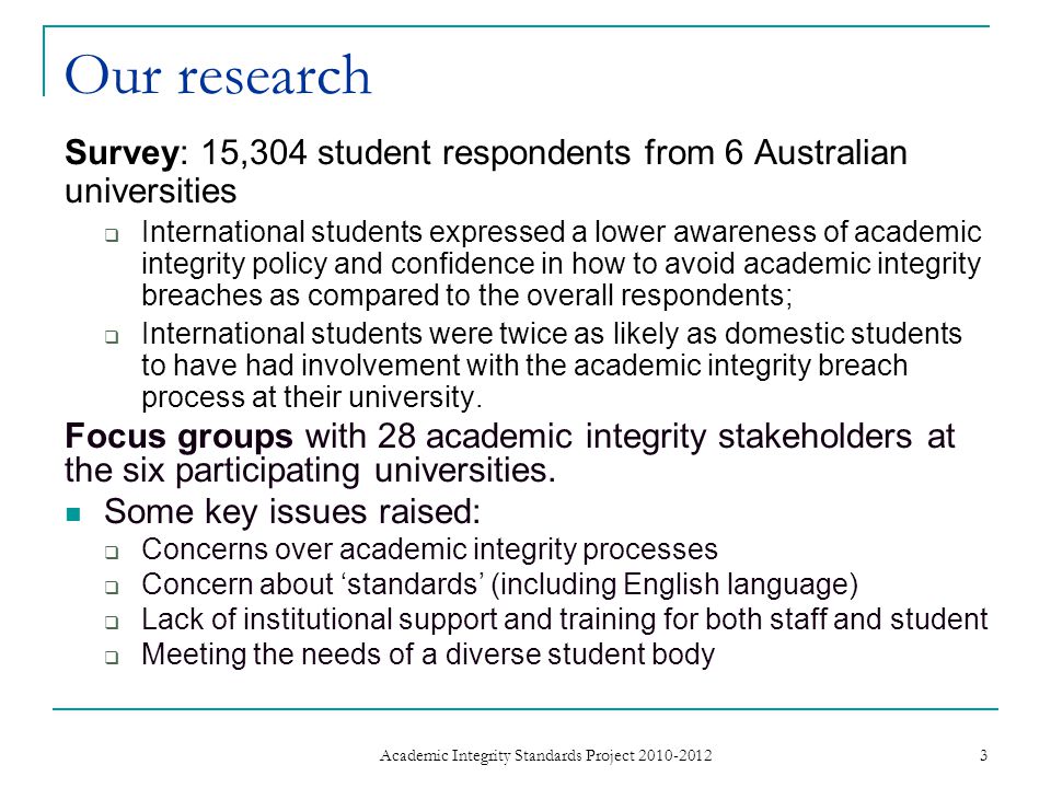 Our research Survey: 15,304 student respondents from 6 Australian universities  International students expressed a lower awareness of academic integrity policy and confidence in how to avoid academic integrity breaches as compared to the overall respondents;  International students were twice as likely as domestic students to have had involvement with the academic integrity breach process at their university.