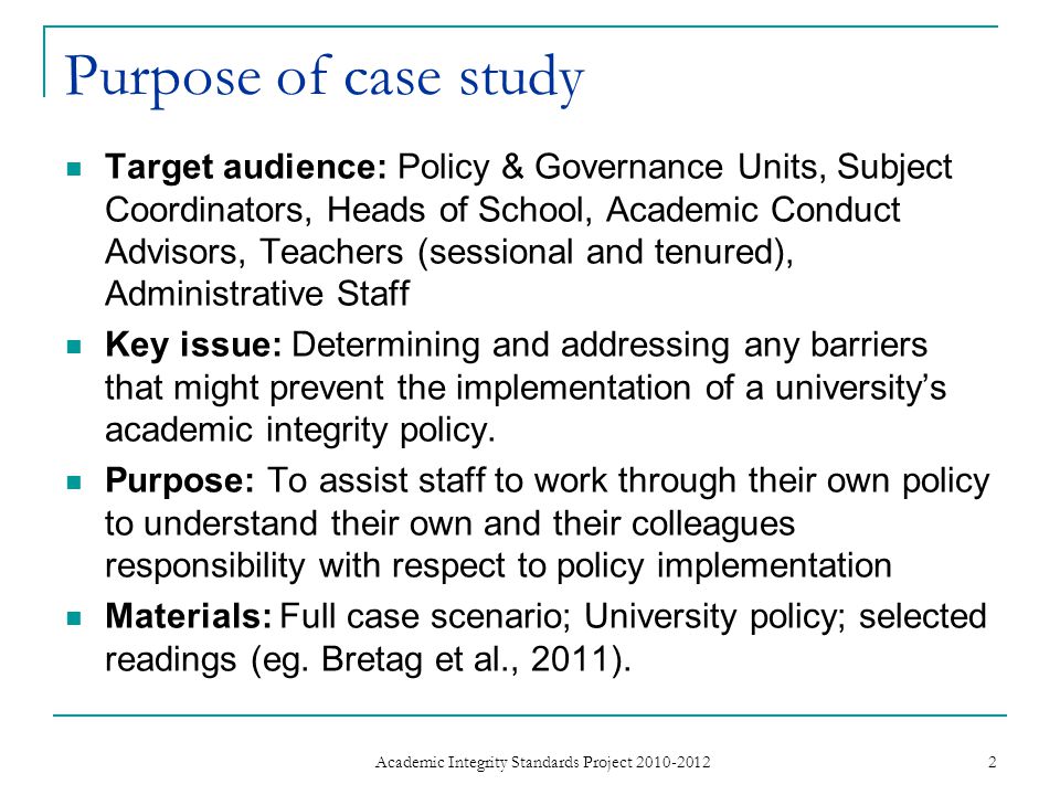 Purpose of case study Target audience: Policy & Governance Units, Subject Coordinators, Heads of School, Academic Conduct Advisors, Teachers (sessional and tenured), Administrative Staff Key issue: Determining and addressing any barriers that might prevent the implementation of a university’s academic integrity policy.