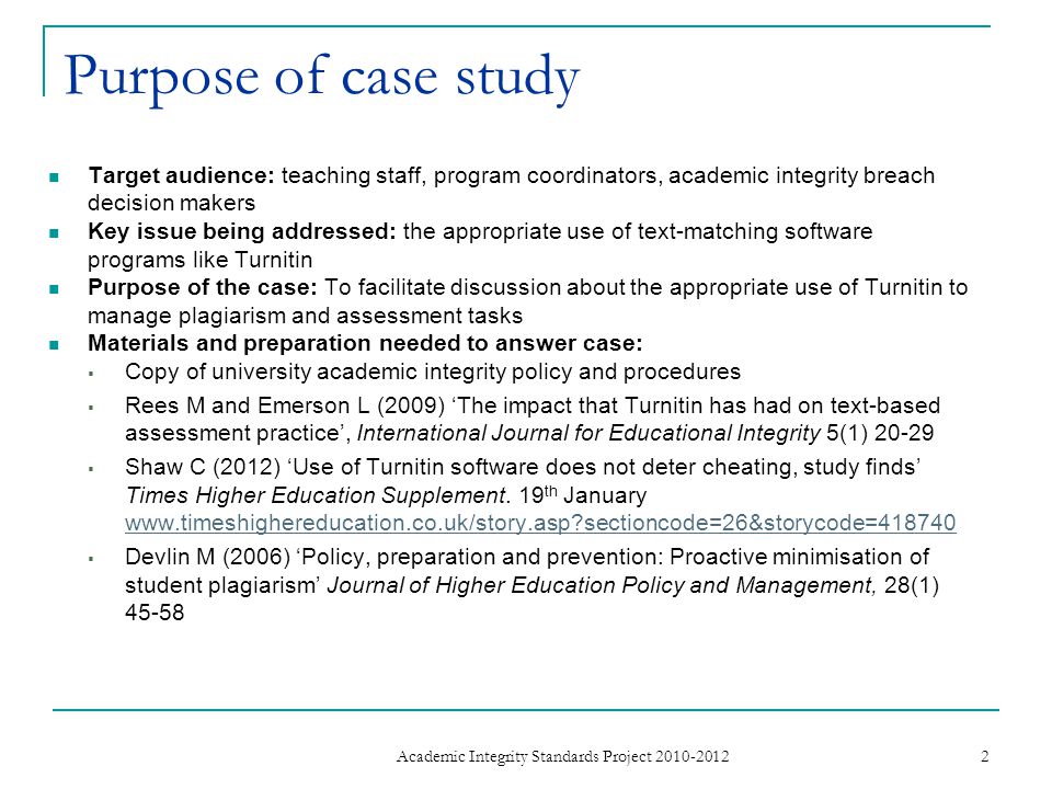 Purpose of case study Target audience: teaching staff, program coordinators, academic integrity breach decision makers Key issue being addressed: the appropriate use of text-matching software programs like Turnitin Purpose of the case: To facilitate discussion about the appropriate use of Turnitin to manage plagiarism and assessment tasks Materials and preparation needed to answer case:  Copy of university academic integrity policy and procedures  Rees M and Emerson L (2009) ‘The impact that Turnitin has had on text-based assessment practice’, International Journal for Educational Integrity 5(1)  Shaw C (2012) ‘Use of Turnitin software does not deter cheating, study finds’ Times Higher Education Supplement.