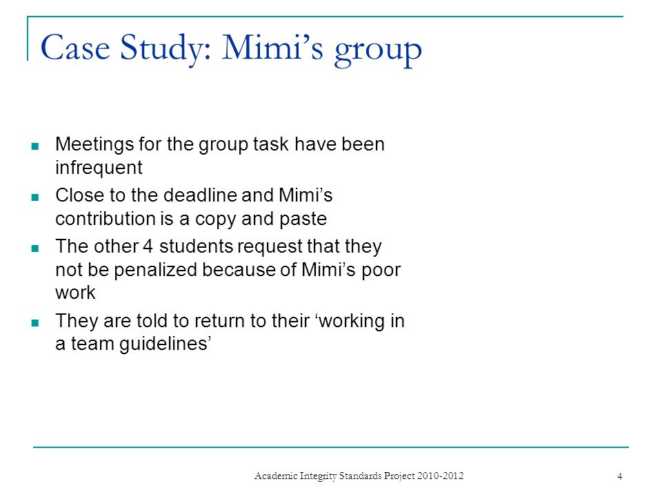 Case Study: Mimi’s group Meetings for the group task have been infrequent Close to the deadline and Mimi’s contribution is a copy and paste The other 4 students request that they not be penalized because of Mimi’s poor work They are told to return to their ‘working in a team guidelines’ 4 Academic Integrity Standards Project