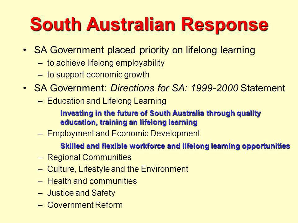 South Australian Response SA Government placed priority on lifelong learning –to achieve lifelong employability –to support economic growth SA Government: Directions for SA: Statement –Education and Lifelong Learning Investing in the future of South Australia through quality education, training an lifelong learning –Employment and Economic Development Skilled and flexible workforce and lifelong learning opportunities –Regional Communities –Culture, Lifestyle and the Environment –Health and communities –Justice and Safety –Government Reform