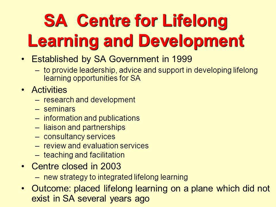 SA Centre for Lifelong Learning and Development Established by SA Government in 1999 –to provide leadership, advice and support in developing lifelong learning opportunities for SA Activities –research and development –seminars –information and publications –liaison and partnerships –consultancy services –review and evaluation services –teaching and facilitation Centre closed in 2003 –new strategy to integrated lifelong learning Outcome: placed lifelong learning on a plane which did not exist in SA several years ago