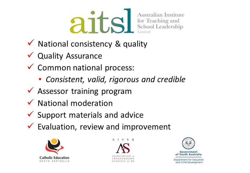 The role of AITSL National consistency & quality Quality Assurance Common national process: Consistent, valid, rigorous and credible Assessor training program National moderation Support materials and advice Evaluation, review and improvement