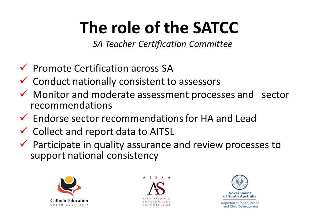 The role of the SATCC SA Teacher Certification Committee Promote Certification across SA Conduct nationally consistent to assessors Monitor and moderate assessment processes and sector recommendations Endorse sector recommendations for HA and Lead Collect and report data to AITSL Participate in quality assurance and review processes to support national consistency