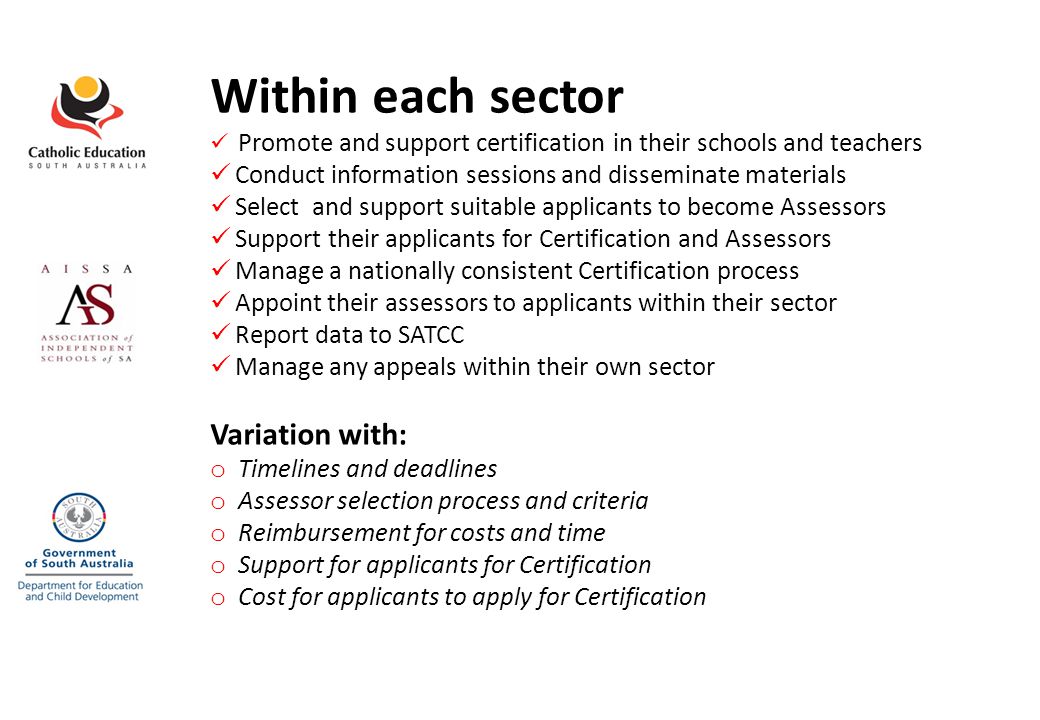 Within each sector Promote and support certification in their schools and teachers Conduct information sessions and disseminate materials Select and support suitable applicants to become Assessors Support their applicants for Certification and Assessors Manage a nationally consistent Certification process Appoint their assessors to applicants within their sector Report data to SATCC Manage any appeals within their own sector Variation with: o Timelines and deadlines o Assessor selection process and criteria o Reimbursement for costs and time o Support for applicants for Certification o Cost for applicants to apply for Certification